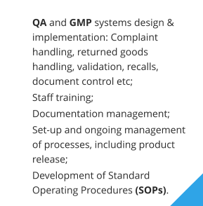 	QA and GMP systems design & implementation: Complaint handling, returned goods handling, validation, recalls, document control etc;  	Staff training;  	Documentation management;  	Set-up and ongoing management of processes, including product release;  	Development of Standard Operating Procedures (SOPs).